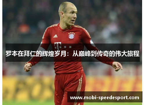罗本在拜仁的辉煌岁月：从巅峰到传奇的伟大旅程